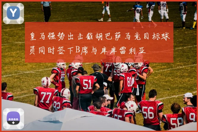 皇马强势出击截胡巴萨马竞目标球员同时签下B席与库库雷利亚