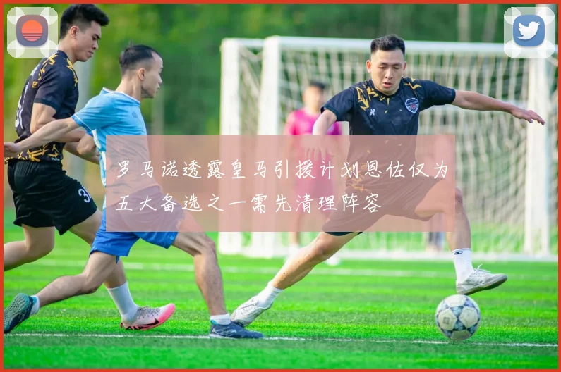 罗马诺透露皇马引援计划恩佐仅为五大备选之一需先清理阵容