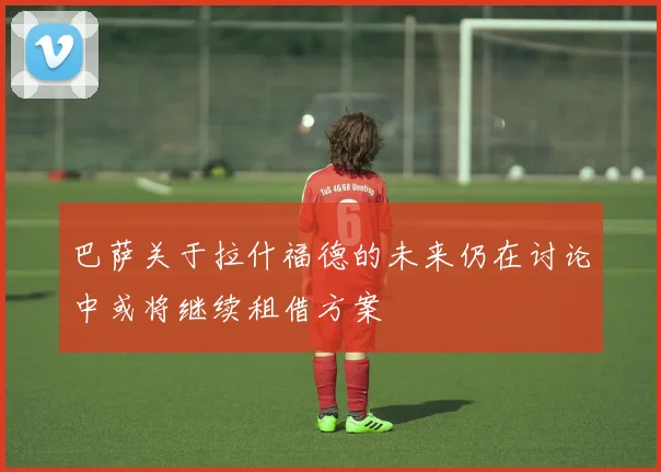 巴萨关于拉什福德的未来仍在讨论中或将继续租借方案