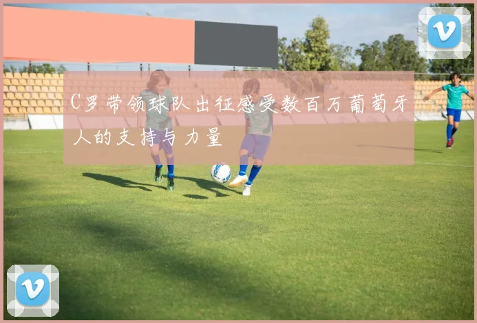 C罗带领球队出征感受数百万葡萄牙人的支持与力量