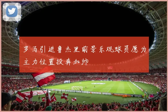 罗马引进鲁杰里前景乐观球员愿为主力位置投奔加帅