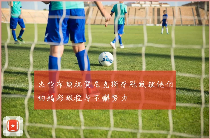 杰伦布朗祝贺尼克斯夺冠致敬他们的精彩旅程与不懈努力