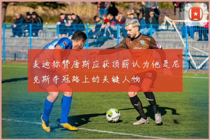 麦迪称赞唐斯应获顶薪认为他是尼克斯夺冠路上的关键人物