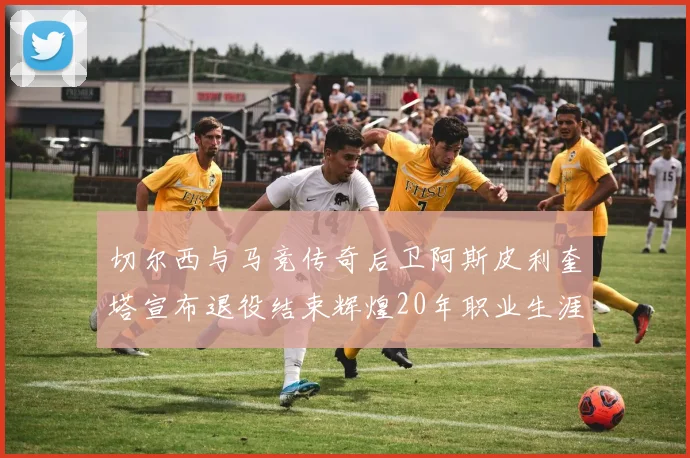 切尔西与马竞传奇后卫阿斯皮利奎塔宣布退役结束辉煌20年职业生涯