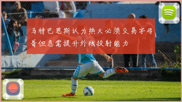 马特巴恩斯认为热火必须交易字母哥但急需提升外线投射能力