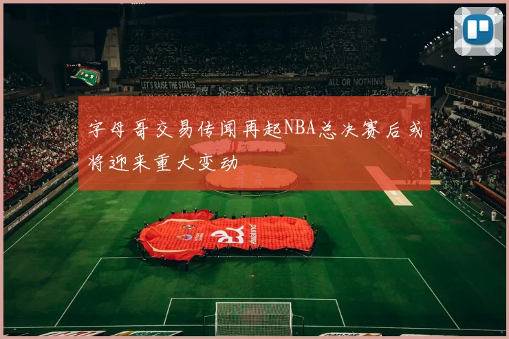 字母哥交易传闻再起NBA总决赛后或将迎来重大变动
