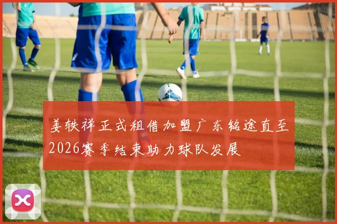 姜轶祥正式租借加盟广东铭途直至2026赛季结束助力球队发展