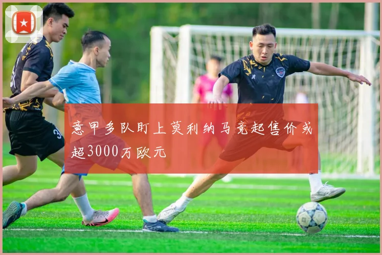意甲多队盯上莫利纳马竞起售价或超3000万欧元