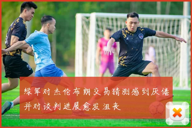 绿军对杰伦布朗交易猜测感到厌倦并对谈判进展愈发沮丧