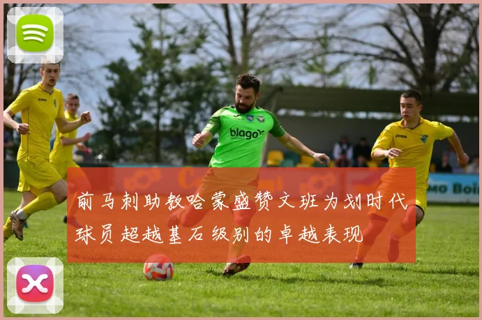 前马刺助教哈蒙盛赞文班为划时代球员超越基石级别的卓越表现