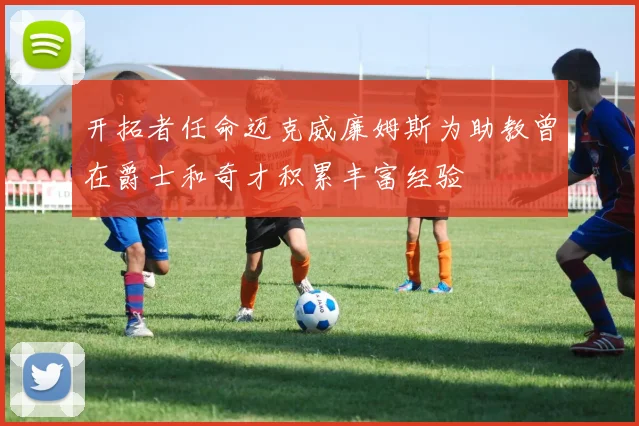 开拓者任命迈克威廉姆斯为助教曾在爵士和奇才积累丰富经验