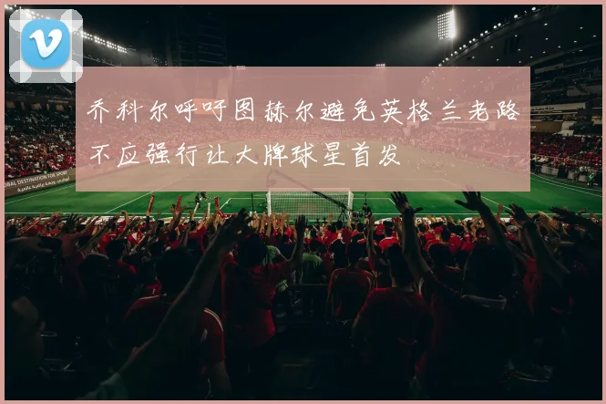 乔科尔呼吁图赫尔避免英格兰老路不应强行让大牌球星首发