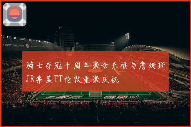 骑士夺冠十周年聚会乐福与詹姆斯JR弗莱TT伦敦重聚庆祝