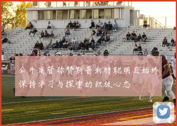 公牛高管称赞斯普利特聪明且始终保持学习与探索的积极心态